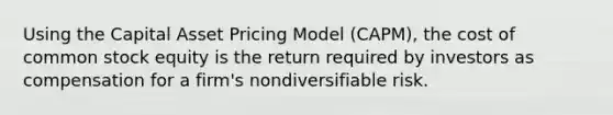 Using the Capital Asset Pricing Model (CAPM), the cost of common stock equity is the return required by investors as compensation for a firm's nondiversifiable risk.