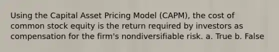 Using the Capital Asset Pricing Model (CAPM), the cost of common stock equity is the return required by investors as compensation for the firm's nondiversifiable risk. a. True b. False