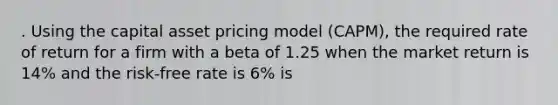 . Using the capital asset pricing model (CAPM), the required rate of return for a firm with a beta of 1.25 when the market return is 14% and the risk-free rate is 6% is