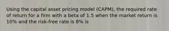 Using the capital asset pricing model (CAPM), the required rate of return for a firm with a beta of 1.5 when the market return is 10% and the risk-free rate is 8% is