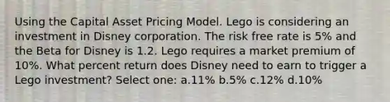 Using the Capital Asset Pricing Model. Lego is considering an investment in Disney corporation. The risk free rate is 5% and the Beta for Disney is 1.2. Lego requires a market premium of 10%. What percent return does Disney need to earn to trigger a Lego investment? Select one: a.11% b.5% c.12% d.10%