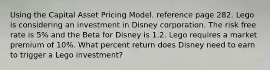 Using the Capital Asset Pricing Model. reference page 282. Lego is considering an investment in Disney corporation. The risk free rate is 5% and the Beta for Disney is 1.2. Lego requires a market premium of 10%. What percent return does Disney need to earn to trigger a Lego investment?