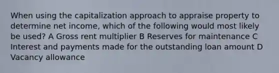 When using the capitalization approach to appraise property to determine net income, which of the following would most likely be used? A Gross rent multiplier B Reserves for maintenance C Interest and payments made for the outstanding loan amount D Vacancy allowance