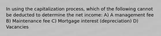 In using the capitalization process, which of the following cannot be deducted to determine the net income: A) A management fee B) Maintenance fee C) Mortgage interest (depreciation) D) Vacancies