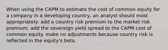 When using the CAPM to estimate the cost of common equity for a company in a developing country, an analyst should most appropriately: add a country risk premium to the market risk premium. add the sovereign yield spread to the CAPM cost of common equity. make no adjustments because country risk is reflected in the equity's beta.