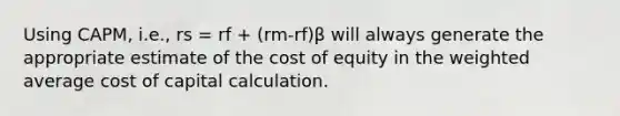 Using CAPM, i.e., rs = rf + (rm-rf)β will always generate the appropriate estimate of the cost of equity in the weighted average cost of capital calculation.