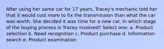 After using her same car for 17 years, Tracey's mechanic told her that it would cost more to fix the transmission than what the car was worth. She decided it was time for a new car. In which stage of the buying process is Tracey involved? Select one: a. Product selection b. Need recognition c. Product purchase d. Information search e. Product examination