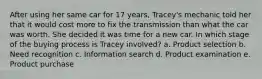 After using her same car for 17 years, Tracey's mechanic told her that it would cost more to fix the transmission than what the car was worth. She decided it was time for a new car. In which stage of the buying process is Tracey involved? a. Product selection b. Need recognition c. Information search d. Product examination e. Product purchase