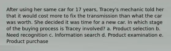 After using her same car for 17 years, Tracey's mechanic told her that it would cost more to fix the transmission than what the car was worth. She decided it was time for a new car. In which stage of the buying process is Tracey involved? a. Product selection b. Need recognition c. Information search d. Product examination e. Product purchase