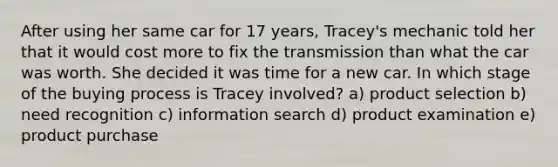 After using her same car for 17 years, Tracey's mechanic told her that it would cost more to fix the transmission than what the car was worth. She decided it was time for a new car. In which stage of the buying process is Tracey involved? a) product selection b) need recognition c) information search d) product examination e) product purchase