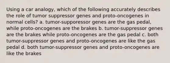 Using a car analogy, which of the following accurately describes the role of tumor suppressor genes and proto-oncogenes in normal cells? a. tumor-supporessor genes are the gas pedal, while proto-oncogenes are the brakes b. tumor-suppressor genes are the brakes while proto-oncogenes are the gas pedal c. both tumor-suppressor genes and proto-oncogenes are like the gas pedal d. both tumor-suppressor genes and proto-oncogenes are like the brakes