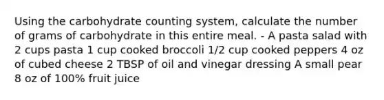 Using the carbohydrate counting system, calculate the number of grams of carbohydrate in this entire meal. - A pasta salad with 2 cups pasta 1 cup cooked broccoli 1/2 cup cooked peppers 4 oz of cubed cheese 2 TBSP of oil and vinegar dressing A small pear 8 oz of 100% fruit juice