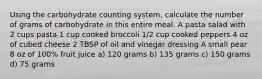 Using the carbohydrate counting system, calculate the number of grams of carbohydrate in this entire meal. A pasta salad with 2 cups pasta 1 cup cooked broccoli 1/2 cup cooked peppers 4 oz of cubed cheese 2 TBSP of oil and vinegar dressing A small pear 8 oz of 100% fruit juice a) 120 grams b) 135 grams c) 150 grams d) 75 grams