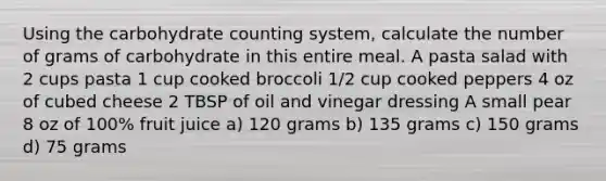 Using the carbohydrate counting system, calculate the number of grams of carbohydrate in this entire meal. A pasta salad with 2 cups pasta 1 cup cooked broccoli 1/2 cup cooked peppers 4 oz of cubed cheese 2 TBSP of oil and vinegar dressing A small pear 8 oz of 100% fruit juice a) 120 grams b) 135 grams c) 150 grams d) 75 grams