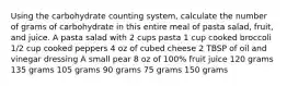 Using the carbohydrate counting system, calculate the number of grams of carbohydrate in this entire meal of pasta salad, fruit, and juice. A pasta salad with 2 cups pasta 1 cup cooked broccoli 1/2 cup cooked peppers 4 oz of cubed cheese 2 TBSP of oil and vinegar dressing A small pear 8 oz of 100% fruit juice 120 grams 135 grams 105 grams 90 grams 75 grams 150 grams