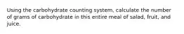 Using the carbohydrate counting system, calculate the number of grams of carbohydrate in this entire meal of salad, fruit, and juice.