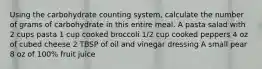 Using the carbohydrate counting system, calculate the number of grams of carbohydrate in this entire meal. A pasta salad with 2 cups pasta 1 cup cooked broccoli 1/2 cup cooked peppers 4 oz of cubed cheese 2 TBSP of oil and vinegar dressing A small pear 8 oz of 100% fruit juice