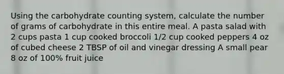 Using the carbohydrate counting system, calculate the number of grams of carbohydrate in this entire meal. A pasta salad with 2 cups pasta 1 cup cooked broccoli 1/2 cup cooked peppers 4 oz of cubed cheese 2 TBSP of oil and vinegar dressing A small pear 8 oz of 100% fruit juice