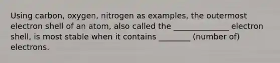 Using carbon, oxygen, nitrogen as examples, the outermost electron shell of an atom, also called the ______________ electron shell, is most stable when it contains ________ (number of) electrons.