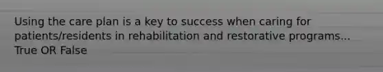 Using the care plan is a key to success when caring for patients/residents in rehabilitation and restorative programs... True OR False