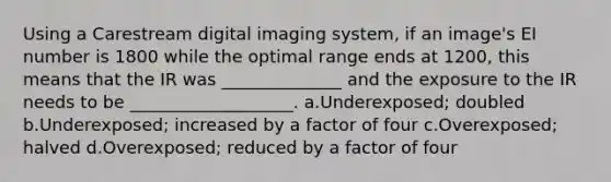 Using a Carestream digital imaging system, if an image's EI number is 1800 while the optimal range ends at 1200, this means that the IR was ______________ and the exposure to the IR needs to be ___________________. a.Underexposed; doubled b.Underexposed; increased by a factor of four c.Overexposed; halved d.Overexposed; reduced by a factor of four