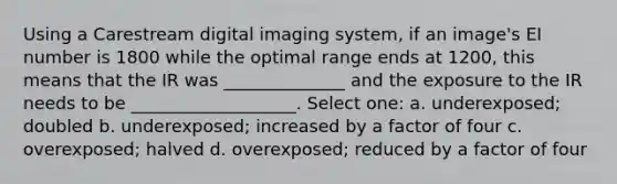 Using a Carestream digital imaging system, if an image's EI number is 1800 while the optimal range ends at 1200, this means that the IR was ______________ and the exposure to the IR needs to be ___________________. Select one: a. underexposed; doubled b. underexposed; increased by a factor of four c. overexposed; halved d. overexposed; reduced by a factor of four