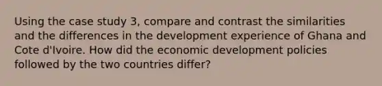 Using the case study 3, compare and contrast the similarities and the differences in the development experience of Ghana and Cote d'Ivoire. How did the economic development policies followed by the two countries differ?