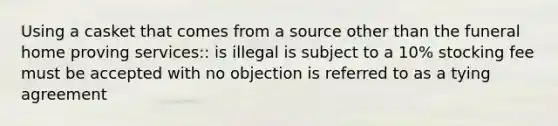 Using a casket that comes from a source other than the funeral home proving services:: is illegal is subject to a 10% stocking fee must be accepted with no objection is referred to as a tying agreement