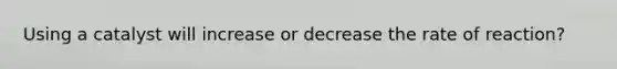Using a catalyst will increase or decrease the rate of reaction?