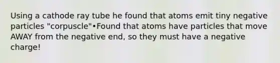 Using a cathode ray tube he found that atoms emit tiny negative particles "corpuscle"•Found that atoms have particles that move AWAY from the negative end, so they must have a negative charge!