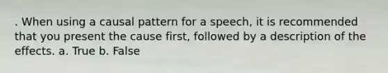 . When using a causal pattern for a speech, it is recommended that you present the cause first, followed by a description of the effects. a. True b. False