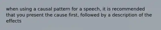 when using a causal pattern for a speech, it is recommended that you present the cause first, followed by a description of the effects