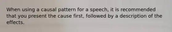 When using a causal pattern for a speech, it is recommended that you present the cause first, followed by a description of the effects.