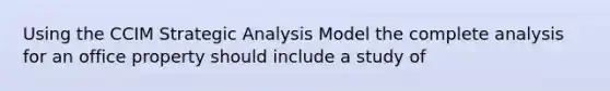 Using the CCIM Strategic Analysis Model the complete analysis for an office property should include a study of