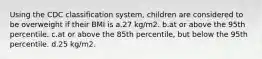 Using the CDC classification system, children are considered to be overweight if their BMI is a.27 kg/m2. b.at or above the 95th percentile. c.at or above the 85th percentile, but below the 95th percentile. d.25 kg/m2.