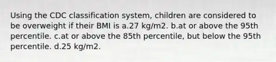 Using the CDC classification system, children are considered to be overweight if their BMI is a.27 kg/m2. b.at or above the 95th percentile. c.at or above the 85th percentile, but below the 95th percentile. d.25 kg/m2.