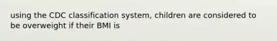 using the CDC classification system, children are considered to be overweight if their BMI is