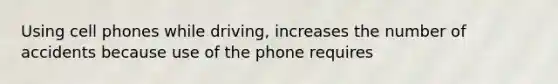 Using cell phones while driving, increases the number of accidents because use of the phone requires