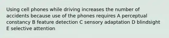 Using cell phones while driving increases the number of accidents because use of the phones requires A perceptual constancy B feature detection C sensory adaptation D blindsight E selective attention