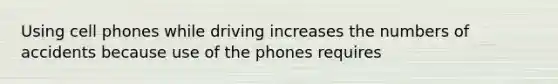 Using cell phones while driving increases the numbers of accidents because use of the phones requires