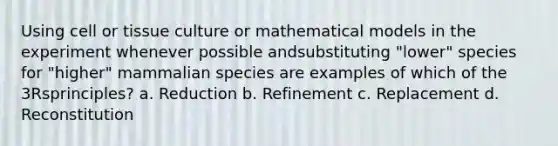 Using cell or tissue culture or mathematical models in the experiment whenever possible andsubstituting "lower" species for "higher" mammalian species are examples of which of the 3Rsprinciples? a. Reduction b. Refinement c. Replacement d. Reconstitution