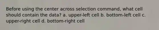 Before using the center across selection command, what cell should contain the data? a. upper-left cell b. bottom-left cell c. upper-right cell d. bottom-right cell