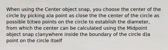 When using the Center object snap, you choose the center of the circle by picking a)a point as close the the center of the circle as possible b)two points on the circle to establish the diameter, from which the center can be calculated using the Midpoint object snap c)anywhere inside the boundary of the circle d)a point on the circle itself