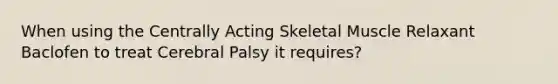 When using the Centrally Acting Skeletal Muscle Relaxant Baclofen to treat Cerebral Palsy it requires?