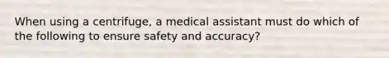 When using a centrifuge, a medical assistant must do which of the following to ensure safety and accuracy?