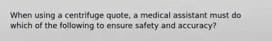 When using a centrifuge quote, a medical assistant must do which of the following to ensure safety and accuracy?