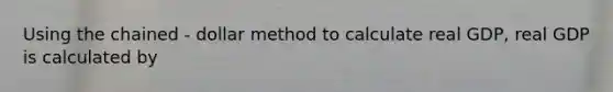 Using the chained - dollar method to calculate real GDP, real GDP is calculated by