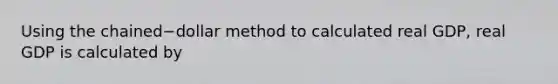 Using the chained−dollar method to calculated real​ GDP, real GDP is calculated by