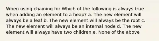 When using chaining for Which of the following is always true when adding an element to a heap? a. The new element will always be a leaf b. The new element will always be the root c. The new element will always be an internal node d. The new element will always have two children e. None of the above