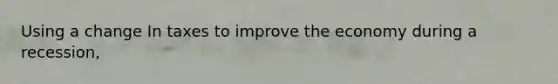 Using a change In taxes to improve the economy during a recession,